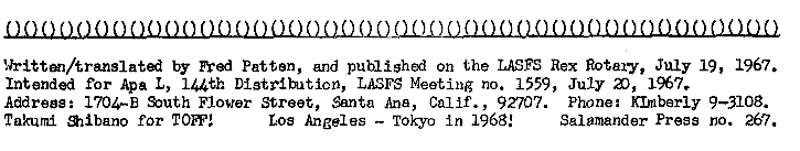 Written/translated by Fred Patten, and published on the LASFS Rex Rotary, July 19, 1967.  Intended for Apa L, 144th Distribution, LASFS Meeting no 1559, July 20, 1967.
Address: 1704-B South Flower Street, Santa Ana, Calif., 92707.  Phone: KImberly 9-3108.
Takumi Shibano for TOFF!  Los Angeles -- Tokyo in 1968!  Salamander Press no 267 
